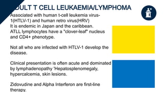 ADULT T CELL LEUKAEMIA/LYMPHOMA
Associated with human t-cell leukemia virus-
1(HTLV-1) and human retro virus(HRV)
It is endemic in Japan and the caribbean.
ATLL lymphocytes have a "clover-leaf" nucleus
and CD4+ phenotype.
Not all who are infected with HTLV-1 develop the
disease.
Clinical presentation is often acute and dominated
by lymphadenopathy 'Hepatosplenomegaly,
hypercalcemia, skin lesions.
Zidovudine and Alpha Interferon are first-line
therapy.
 
