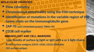 MOLECULAR DIAGNOSIS
 Flow cytometry
 Chromosomal abnormality using the FISH technique
 Identification of mutations in the variable region of the
heavy chain on the immunoglobulin gene
 ZAP-70 (zeta associated protein 70kDa TK)
 CD38 cell marker
IMMUNOLOGY AND CELL MARKERS
• Low density of surface Ig (IgM or IgD) with κ or λ light chains
• B-cell surface antigens (CD19, CD20, CD23) CD20 dim
• CD5 surface antigen
 
