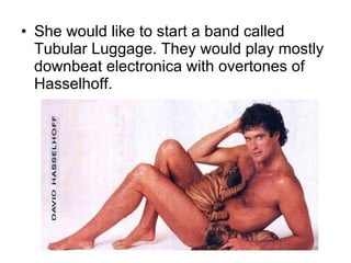 She would like to start a band called Tubular Luggage. They would play mostly downbeat electronica with overtones of Hasselhoff. 