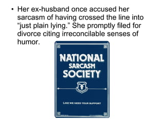 Her ex-husband once accused her sarcasm of having crossed the line into “just plain lying.” She promptly filed for divorce citing irreconcilable senses of humor. 