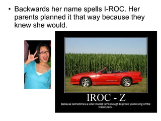 Backwards her name spells I-ROC. Her parents planned it that way because they knew she would.  