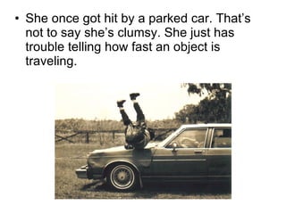 She once got hit by a parked car. That’s not to say she’s clumsy. She just has trouble telling how fast an object is traveling. 