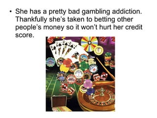 She has a pretty bad gambling addiction. Thankfully she’s taken to betting other people’s money so it won’t hurt her credit score. 