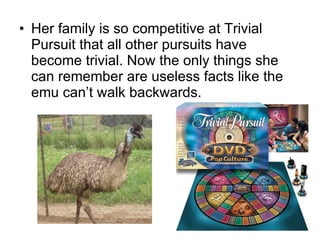Her family is so competitive at Trivial Pursuit that all other pursuits have become trivial. Now the only things she can remember are useless facts like the emu can’t walk backwards. 