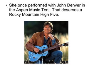 She once performed with John Denver in the Aspen Music Tent. That deserves a Rocky Mountain High Five. 