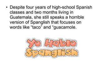 Despite four years of high-school Spanish classes and two months living in Guatemala, she still speaks a horrible version of Spanglish that focuses on words like “taco” and “guacamole. 