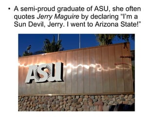 A semi-proud graduate of ASU, she often quotes  Jerry Maguire  by declaring “I’m a Sun Devil, Jerry. I went to Arizona State!” 