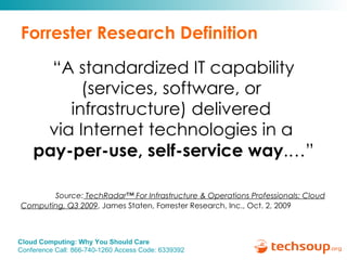 Forrester Research Definition “ A standardized IT capability (services, software, or  infrastructure) delivered  via Internet technologies in a  pay-per-use, self-service way .…” Source:  TechRadar™ For Infrastructure & Operations Professionals: Cloud Computing, Q3 2009 , James Staten, Forrester Research, Inc., Oct. 2, 2009 