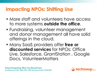 Impacting NPOs: Shifting Use More staff and volunteers have access to more systems  outside the office . Fundraising, volunteer management and donor management all have solid offerings in the cloud. Many SaaS providers offer  free or discounted services  for NPOs: Office Live, Salesforce, GrantStation , Google Docs, VolunteerMatters 