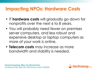 Impacting NPOs: Hardware Costs IT  hardware costs  will gradually go down for nonprofits over the next 6 to 8 years.  You will probably need fewer on premises server computers, and less robust and expensive desktop or laptop computers as more of your work is online. Telecom costs  may increase as more bandwidth and stability is needed. 