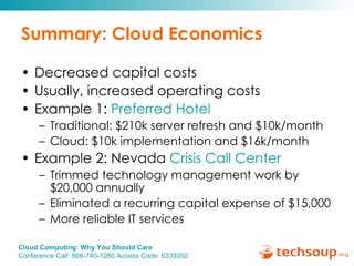 Summary: Cloud Economics Decreased capital costs Usually, increased operating costs Example 1:  Preferred Hotel Traditional: $210k server refresh and $10k/month Cloud: $10k implementation and $16k/month Example 2: Nevada  Crisis Call Center  Trimmed technology management work by $20,000 annually Eliminated a recurring capital expense of $15,000 More reliable IT services  