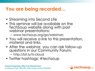 You are being recorded… Streaming into Second Life This seminar will be available on the TechSoup website along with past  webinar presentations: www.techsoup.org/go/webinars You will receive a link to this presentation, material and links.  After the webinar, you can ask follow-up questions in our Community Forum: http://bit.ly/ts-cloud Twitter hashtags: #techsoup 