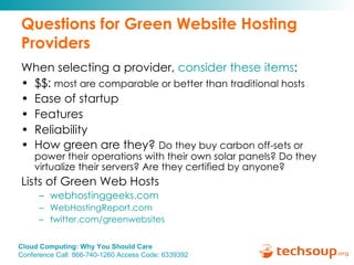 Questions for Green Website Hosting Providers When selecting a provider,  consider these items : $$:  most are comparable or better than traditional hosts   Ease of startup  Features Reliability  How green are they?  Do they buy carbon off-sets or power their operations with their own solar panels? Do they virtualize their servers? Are they certified by anyone? Lists of Green Web Hosts webhostinggeeks.com   WebHostingReport.com   twitter.com/greenwebsites 