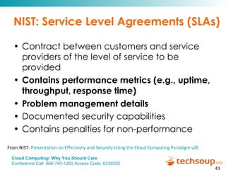 NIST: Service Level Agreements (SLAs) Contract between customers and service providers of the level of service to be provided Contains performance metrics (e.g., uptime, throughput, response time) Problem management details Documented security capabilities Contains penalties for non-performance From NIST:  Presentation on Effectively and Securely Using the Cloud Computing Paradigm v26 