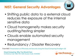NIST: General Security Advantages Shifting public data to a external cloud reduces the exposure of the internal sensitive data Cloud homogeneity makes security auditing/testing simpler Clouds enable automated security management Redundancy / Disaster Recovery From NIST:  Presentation on Effectively and Securely Using the Cloud Computing Paradigm v26 