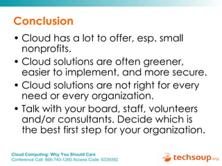 Conclusion Cloud has a lot to offer, esp. small nonprofits. Cloud solutions are often greener, easier to implement, and more secure. Cloud solutions are not right for every need or every organization. Talk with your board, staff, volunteers and/or consultants. Decide which is the best first step for your organization. 