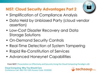 NIST: Cloud Security Advantages Part 2 Simplification of Compliance Analysis Data Held by Unbiased Party (cloud vendor assertion) Low-Cost Disaster Recovery and Data Storage Solutions On-Demand Security Controls Real-Time Detection of System Tampering Rapid Re-Constitution of Services Advanced Honeynet Capabilities From NIST:  Presentation on Effectively and Securely Using the Cloud Computing Paradigm v26 