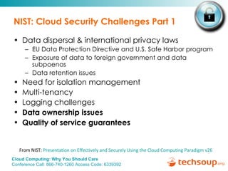 NIST: Cloud Security Challenges Part 1 Data dispersal & international privacy laws EU Data Protection Directive and U.S. Safe Harbor program Exposure of data to foreign government and data subpoenas Data retention issues  Need for isolation management Multi-tenancy  Logging challenges Data ownership issues  Quality of service guarantees From NIST:  Presentation on Effectively and Securely Using the Cloud Computing Paradigm v26 