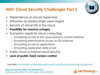NIST: Cloud Security Challenges Part 2 Dependence on secure hypervisors Attraction to hackers (high value target) Security of virtual OSs in the cloud  Possibility for massive outages Encryption needs for cloud computing Encrypting access to the cloud resource control interface Encrypting administrative access to OS instances Encrypting access to applications Encrypting application data at rest Public cloud vs internal cloud security  Lack of public SaaS version control From NIST:  Presentation on Effectively and Securely Using the Cloud Computing Paradigm v26 