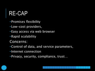 RE-CAP
 Promises flexibility
 Low-cost providers,
 Easy access via web browser
 Rapid scalability
Concerns:
 Control of data, and service parameters,
 Internet connection
 Privacy, security, compliance, trust…
 