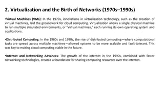 2. Virtualization and the Birth of Networks (1970s–1990s)
•Virtual Machines (VMs): In the 1970s, innovations in virtualization technology, such as the creation of
virtual machines, laid the groundwork for cloud computing. Virtualization allows a single physical machine
to run multiple simulated environments, or "virtual machines," each running its own operating system and
applications.
•Distributed Computing: In the 1980s and 1990s, the rise of distributed computing—where computational
tasks are spread across multiple machines—allowed systems to be more scalable and fault-tolerant. This
was key to making cloud computing viable in the future.
•Internet and Networking Advances: The growth of the internet in the 1990s, combined with faster
networking technologies, created a foundation for sharing computing resources over the internet.
 
