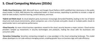 5. Cloud Computing Matures (2010s)
•Public Cloud Dominance: AWS, Microsoft Azure, and Google Cloud Platform (GCP) solidified their dominance in the public
cloud market. In 2010, AWS became the undisputed leader in cloud services, expanding its portfolio to include a range of
tools for data analysis, machine learning, content delivery, and more.
•Hybrid and Multi-cloud: As cloud adoption grew, businesses increasingly demanded flexibility, leading to the rise of hybrid
cloud and multi-cloud environments, where companies use a mix of private and public clouds or multiple public clouds to
avoid vendor lock-in and optimize performance.
•Cloud Security: As more critical business operations moved to the cloud, security became a major concern. Cloud service
providers ramped up investments in security technologies and protocols, making the cloud safer for businesses and
consumers alike.
•Serverless Computing: Serverless computing emerged as a new paradigm in the cloud computing landscape. This model
allows developers to run code without managing servers, enabling greater focus on business logic and code efficiency.
 