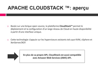 3
APACHE CLOUDSTACK ™: aperçu
 Basée sur une brique open source, la plateforme CloudStack™ permet le
déploiement et la configuration d’un large réseau de Cloud en haute disponibilité
à partir d’une interface unique.
 Cette technologie s’appuie sur les hyperviseurs existants tels que KVM, vSphere et
XenServer/XCP.
En plus de sa propre API, CloudStack est aussi compatible
avec Amazon Web Services (AWS) API.
 