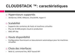 6
CLOUDSTACK ™: caractéristiques
 Hyperviseurs supportés
 XenServer, KVM, VMware, OracleVM, Hyper-V
 Scalabilité
 Supporte des centaines de hosts et machines virtuelles
 Plus de 35 000 projets cloud en production
 AWS API like
 Haute disponibilité
 Configuration fournissant un basculement automatique pour les machines
virtuelles
 Choix des interfaces
 Web UI, command line, REST-based API
 