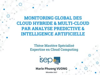 MONITORING GLOBAL DES
CLOUD HYBRIDE & MULTI-CLOUD
PAR ANALYSE PREDICTIVE &
INTELLIGENCE ARTIFICIELLE
Thèse Mastère Spécialisé
Expertise en Cloud Computing
Marie Phuong VUONG
Décembre 2017
 