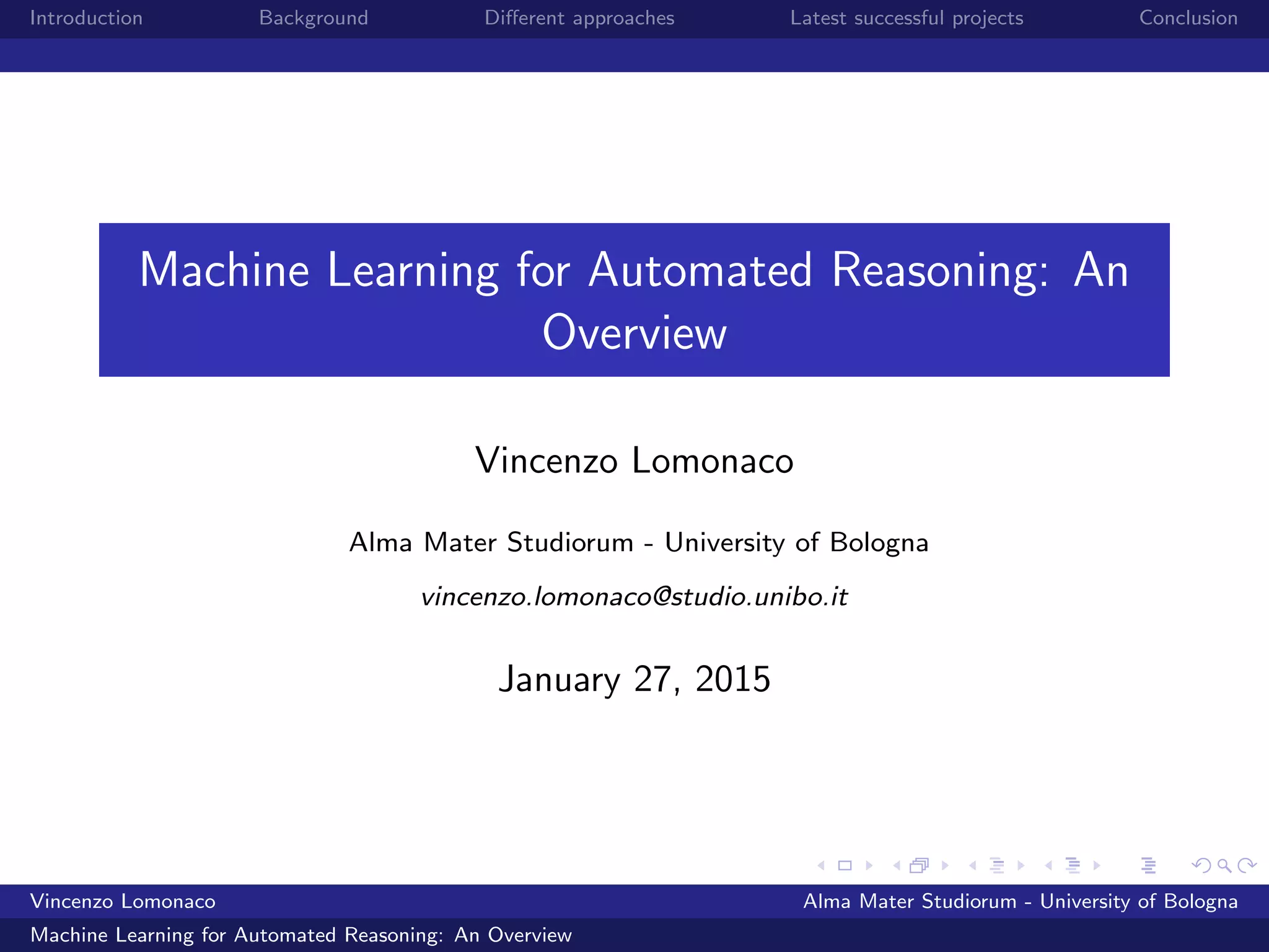 Introduction Background Diﬀerent approaches Latest successful projects Conclusion
Machine Learning for Automated Reasoning: An
Overview
Vincenzo Lomonaco
Alma Mater Studiorum - University of Bologna
vincenzo.lomonaco@studio.unibo.it
January 27, 2015
Vincenzo Lomonaco Alma Mater Studiorum - University of Bologna
Machine Learning for Automated Reasoning: An Overview
 