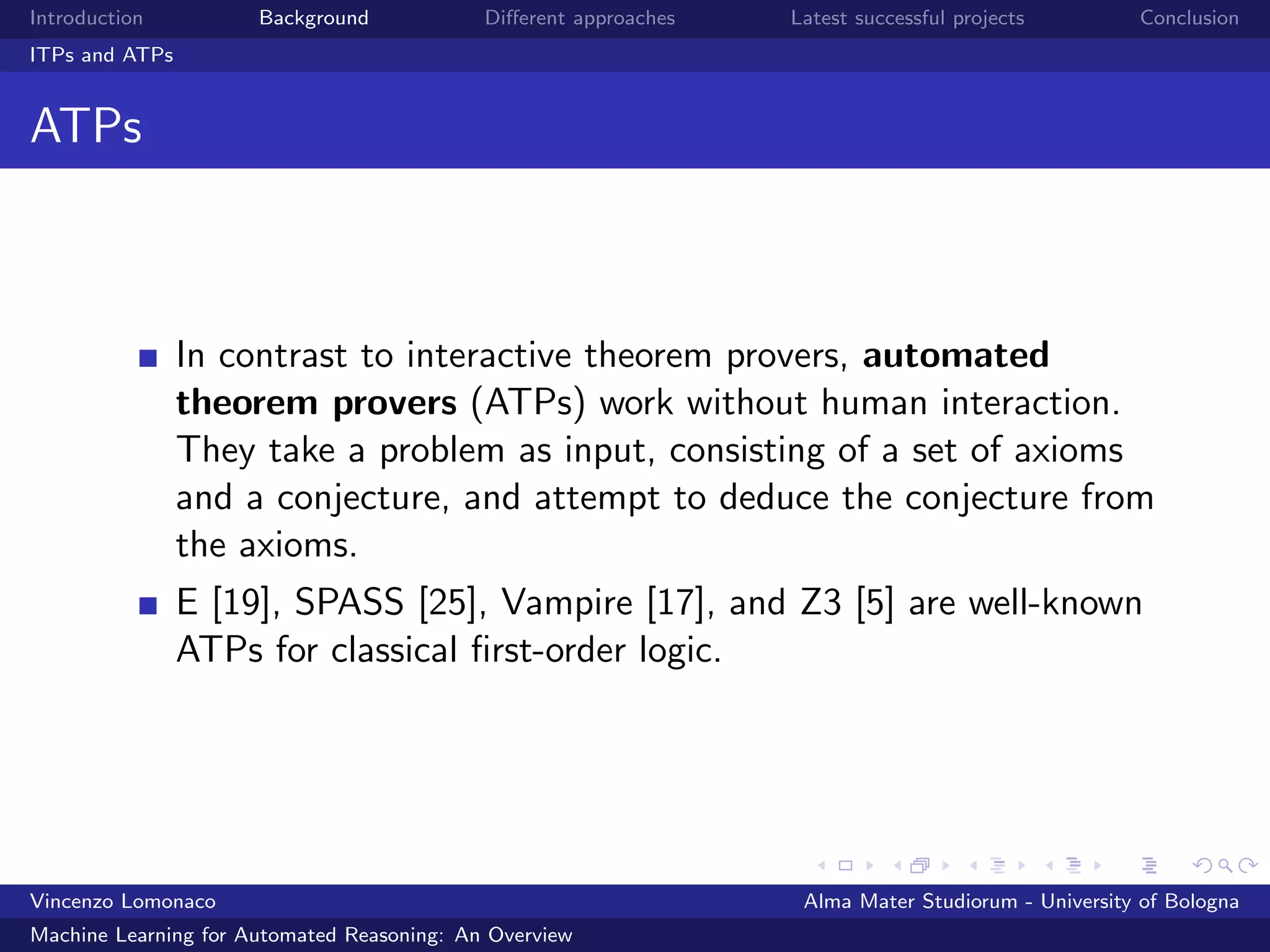Introduction Background Diﬀerent approaches Latest successful projects Conclusion
ITPs and ATPs
ATPs
In contrast to interactive theorem provers, automated
theorem provers (ATPs) work without human interaction.
They take a problem as input, consisting of a set of axioms
and a conjecture, and attempt to deduce the conjecture from
the axioms.
E [19], SPASS [25], Vampire [17], and Z3 [5] are well-known
ATPs for classical ﬁrst-order logic.
Vincenzo Lomonaco Alma Mater Studiorum - University of Bologna
Machine Learning for Automated Reasoning: An Overview
 