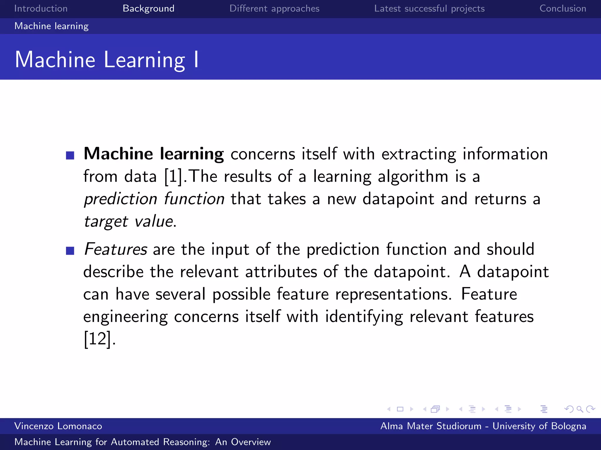 Introduction Background Diﬀerent approaches Latest successful projects Conclusion
Machine learning
Machine Learning I
Machine learning concerns itself with extracting information
from data [1].The results of a learning algorithm is a
prediction function that takes a new datapoint and returns a
target value.
Features are the input of the prediction function and should
describe the relevant attributes of the datapoint. A datapoint
can have several possible feature representations. Feature
engineering concerns itself with identifying relevant features
[12].
Vincenzo Lomonaco Alma Mater Studiorum - University of Bologna
Machine Learning for Automated Reasoning: An Overview
 
