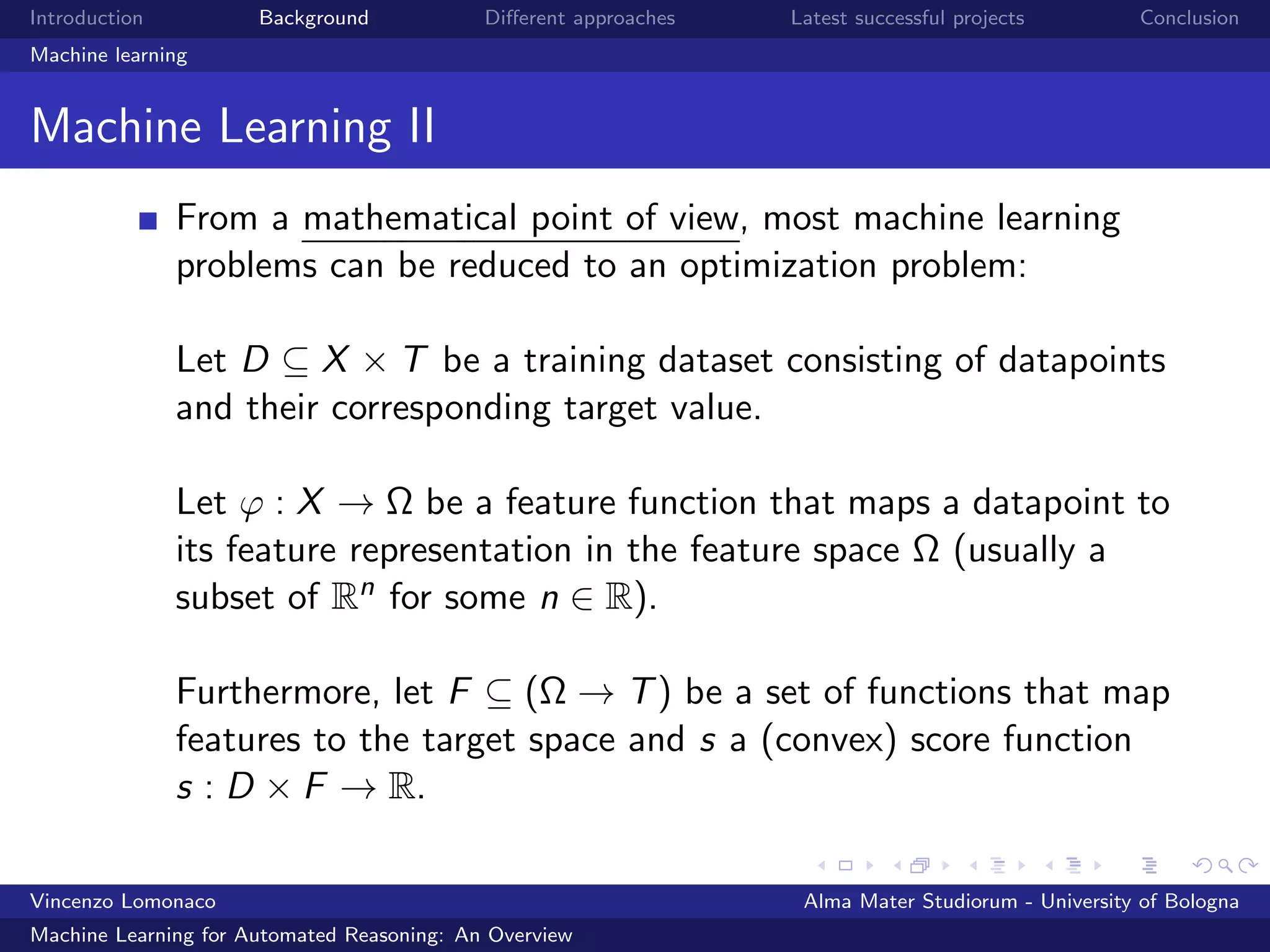 Introduction Background Diﬀerent approaches Latest successful projects Conclusion
Machine learning
Machine Learning II
From a mathematical point of view, most machine learning
problems can be reduced to an optimization problem:
Let D ⊆ X × T be a training dataset consisting of datapoints
and their corresponding target value.
Let ϕ : X → Ω be a feature function that maps a datapoint to
its feature representation in the feature space Ω (usually a
subset of Rn for some n ∈ R).
Furthermore, let F ⊆ (Ω → T) be a set of functions that map
features to the target space and s a (convex) score function
s : D × F → R.
Vincenzo Lomonaco Alma Mater Studiorum - University of Bologna
Machine Learning for Automated Reasoning: An Overview
 