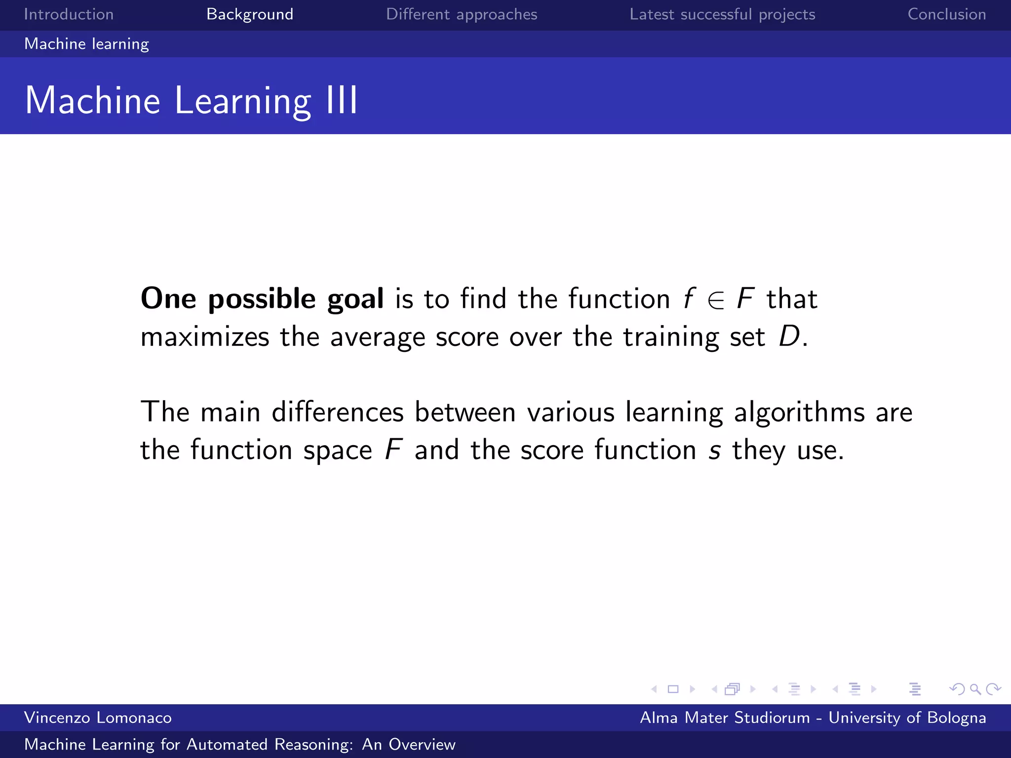 Introduction Background Diﬀerent approaches Latest successful projects Conclusion
Machine learning
Machine Learning III
One possible goal is to ﬁnd the function f ∈ F that
maximizes the average score over the training set D.
The main diﬀerences between various learning algorithms are
the function space F and the score function s they use.
Vincenzo Lomonaco Alma Mater Studiorum - University of Bologna
Machine Learning for Automated Reasoning: An Overview
 