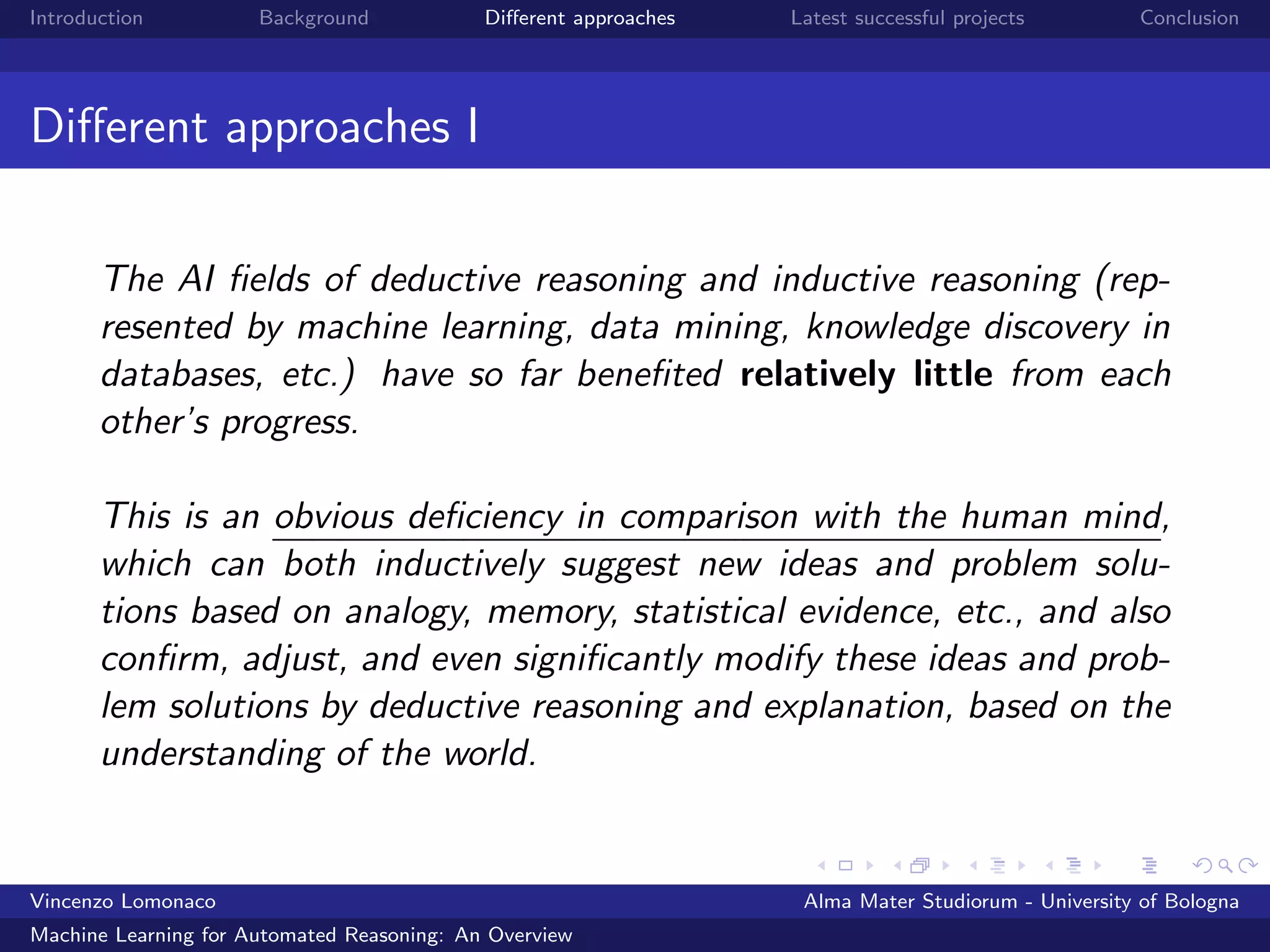 Introduction Background Diﬀerent approaches Latest successful projects Conclusion
Diﬀerent approaches I
The AI ﬁelds of deductive reasoning and inductive reasoning (rep-
resented by machine learning, data mining, knowledge discovery in
databases, etc.) have so far beneﬁted relatively little from each
other’s progress.
This is an obvious deﬁciency in comparison with the human mind,
which can both inductively suggest new ideas and problem solu-
tions based on analogy, memory, statistical evidence, etc., and also
conﬁrm, adjust, and even signiﬁcantly modify these ideas and prob-
lem solutions by deductive reasoning and explanation, based on the
understanding of the world.
Vincenzo Lomonaco Alma Mater Studiorum - University of Bologna
Machine Learning for Automated Reasoning: An Overview
 
