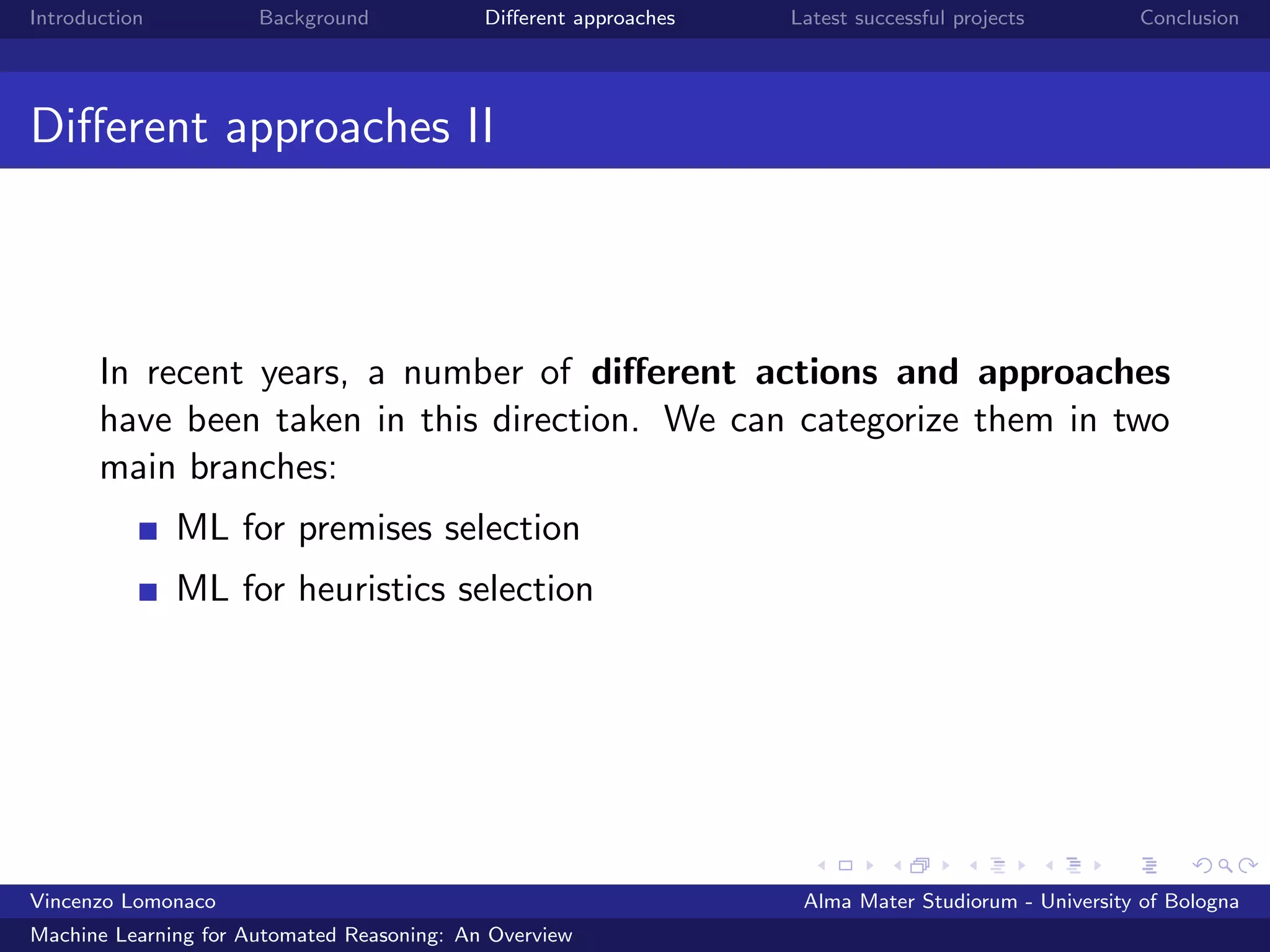 Introduction Background Diﬀerent approaches Latest successful projects Conclusion
Diﬀerent approaches II
In recent years, a number of diﬀerent actions and approaches
have been taken in this direction. We can categorize them in two
main branches:
ML for premises selection
ML for heuristics selection
Vincenzo Lomonaco Alma Mater Studiorum - University of Bologna
Machine Learning for Automated Reasoning: An Overview
 