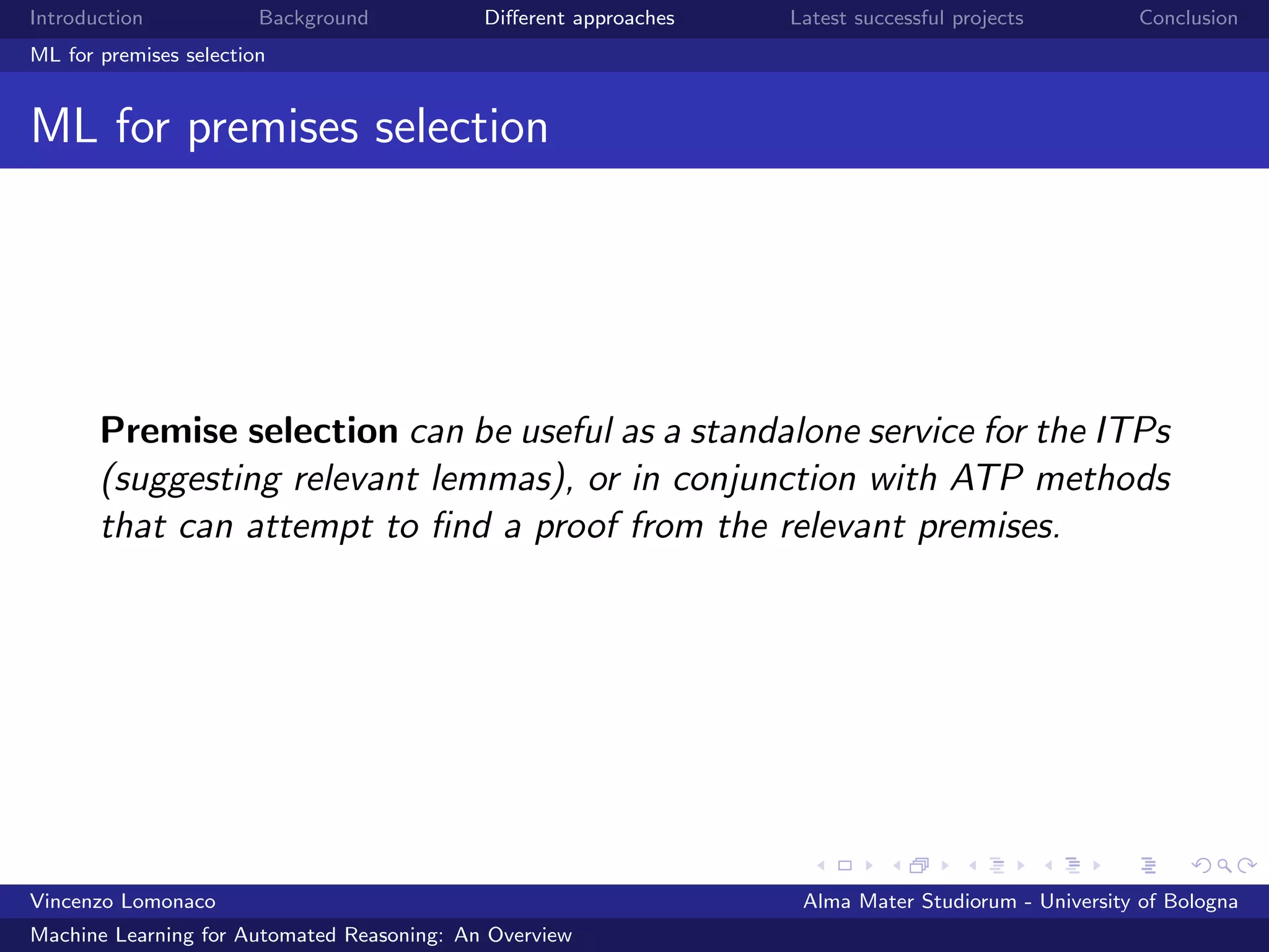 Introduction Background Diﬀerent approaches Latest successful projects Conclusion
ML for premises selection
ML for premises selection
Premise selection can be useful as a standalone service for the ITPs
(suggesting relevant lemmas), or in conjunction with ATP methods
that can attempt to ﬁnd a proof from the relevant premises.
Vincenzo Lomonaco Alma Mater Studiorum - University of Bologna
Machine Learning for Automated Reasoning: An Overview
 