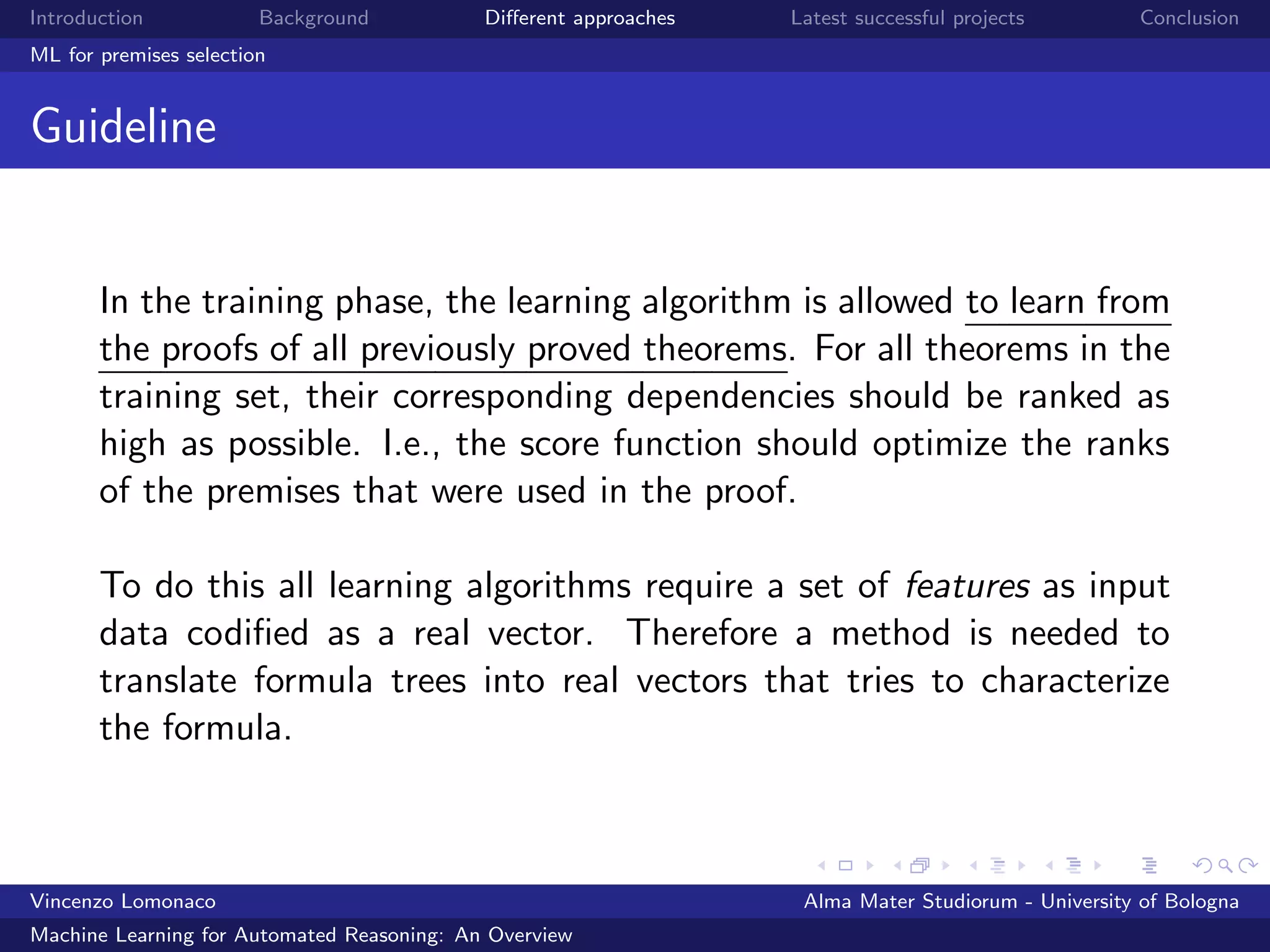 Introduction Background Diﬀerent approaches Latest successful projects Conclusion
ML for premises selection
Guideline
In the training phase, the learning algorithm is allowed to learn from
the proofs of all previously proved theorems. For all theorems in the
training set, their corresponding dependencies should be ranked as
high as possible. I.e., the score function should optimize the ranks
of the premises that were used in the proof.
To do this all learning algorithms require a set of features as input
data codiﬁed as a real vector. Therefore a method is needed to
translate formula trees into real vectors that tries to characterize
the formula.
Vincenzo Lomonaco Alma Mater Studiorum - University of Bologna
Machine Learning for Automated Reasoning: An Overview
 