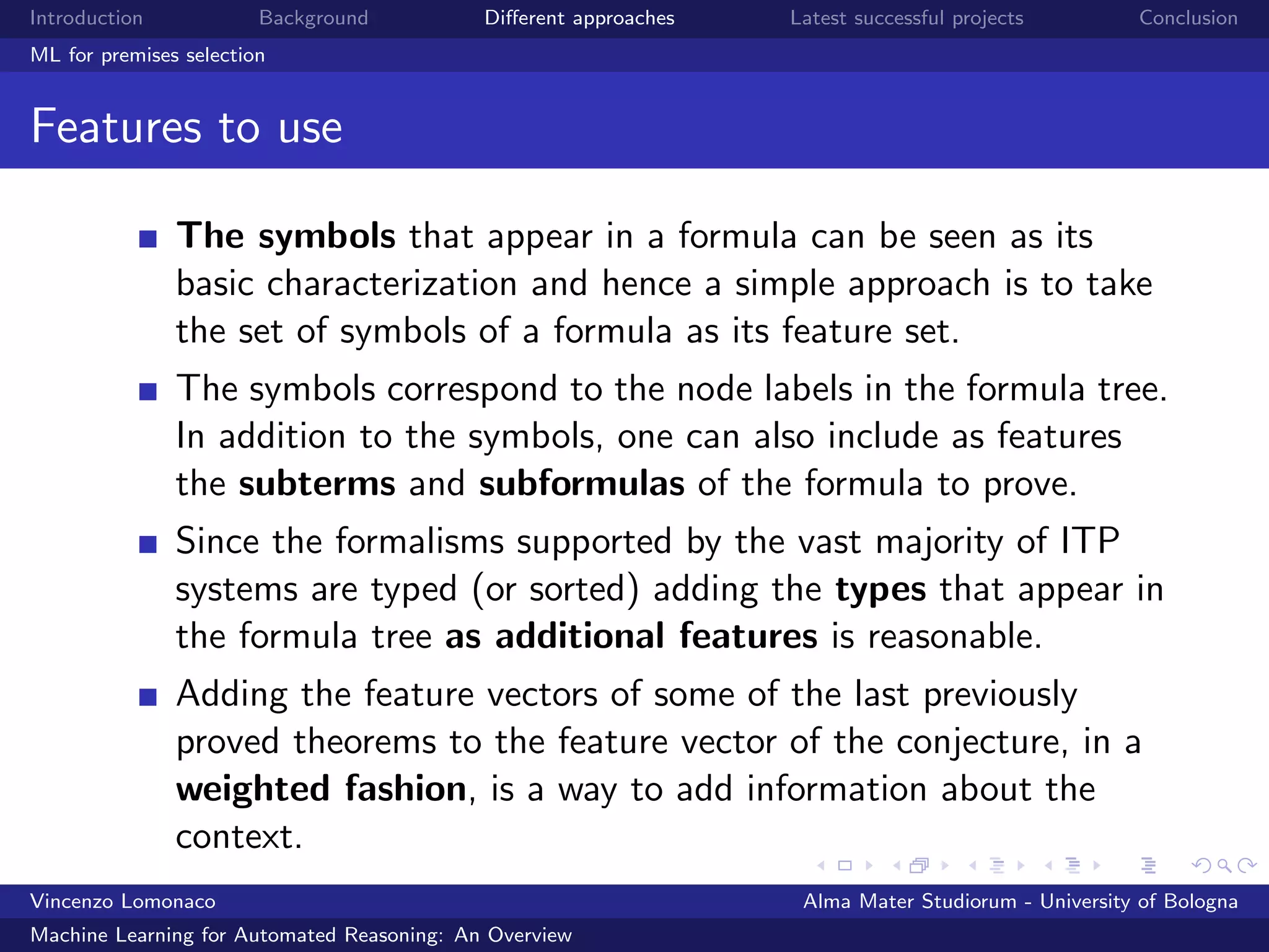 Introduction Background Diﬀerent approaches Latest successful projects Conclusion
ML for premises selection
Features to use
The symbols that appear in a formula can be seen as its
basic characterization and hence a simple approach is to take
the set of symbols of a formula as its feature set.
The symbols correspond to the node labels in the formula tree.
In addition to the symbols, one can also include as features
the subterms and subformulas of the formula to prove.
Since the formalisms supported by the vast majority of ITP
systems are typed (or sorted) adding the types that appear in
the formula tree as additional features is reasonable.
Adding the feature vectors of some of the last previously
proved theorems to the feature vector of the conjecture, in a
weighted fashion, is a way to add information about the
context.
Vincenzo Lomonaco Alma Mater Studiorum - University of Bologna
Machine Learning for Automated Reasoning: An Overview
 