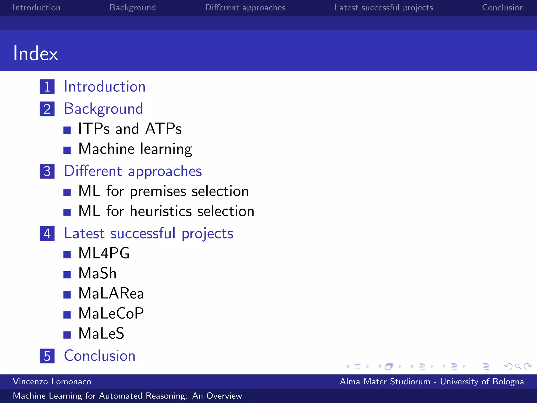 Introduction Background Diﬀerent approaches Latest successful projects Conclusion
Index
1 Introduction
2 Background
ITPs and ATPs
Machine learning
3 Diﬀerent approaches
ML for premises selection
ML for heuristics selection
4 Latest successful projects
ML4PG
MaSh
MaLARea
MaLeCoP
MaLeS
5 Conclusion
Vincenzo Lomonaco Alma Mater Studiorum - University of Bologna
Machine Learning for Automated Reasoning: An Overview
 