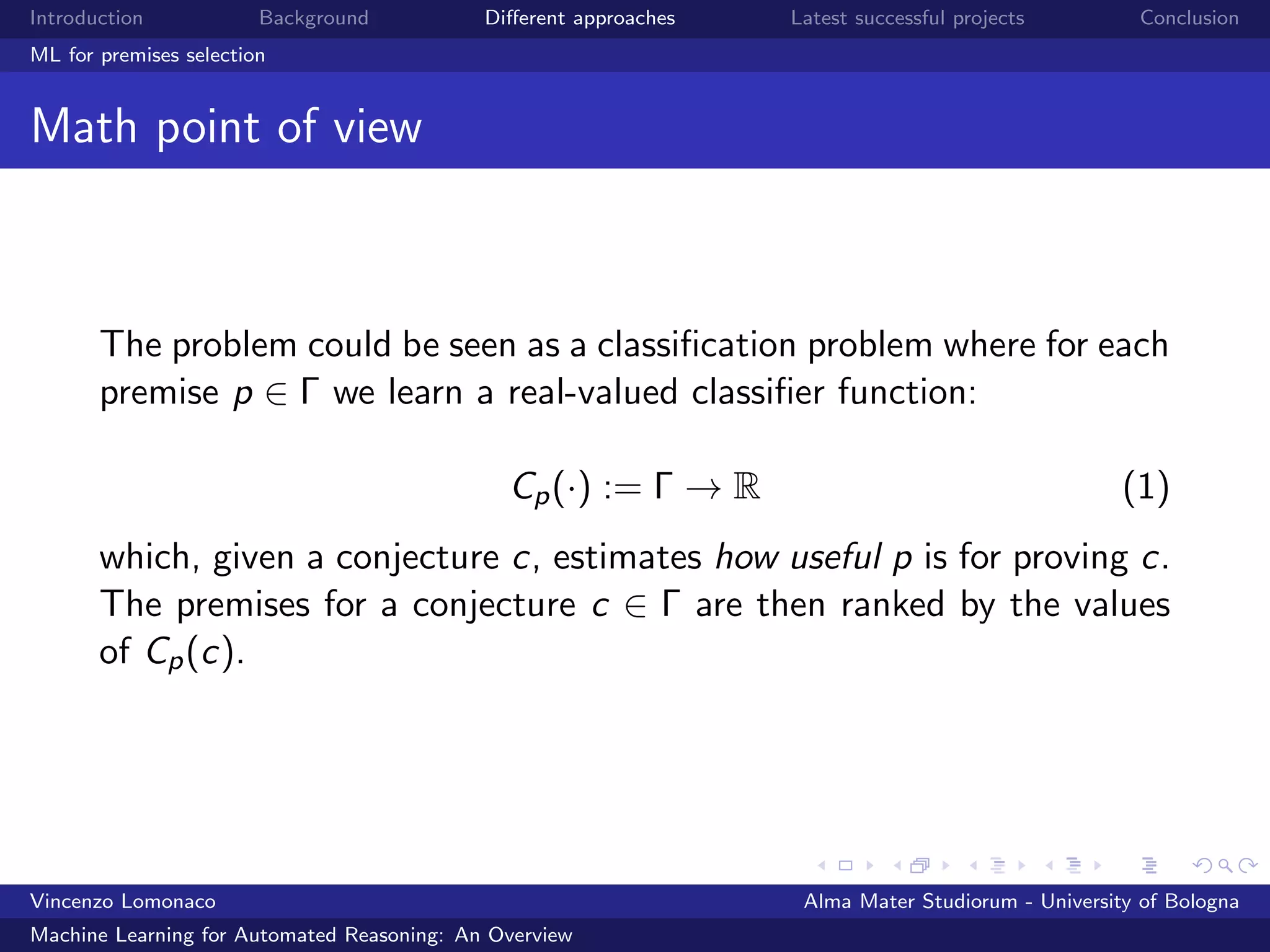 Introduction Background Diﬀerent approaches Latest successful projects Conclusion
ML for premises selection
Math point of view
The problem could be seen as a classiﬁcation problem where for each
premise p ∈ Γ we learn a real-valued classiﬁer function:
Cp(·) := Γ → R (1)
which, given a conjecture c, estimates how useful p is for proving c.
The premises for a conjecture c ∈ Γ are then ranked by the values
of Cp(c).
Vincenzo Lomonaco Alma Mater Studiorum - University of Bologna
Machine Learning for Automated Reasoning: An Overview
 