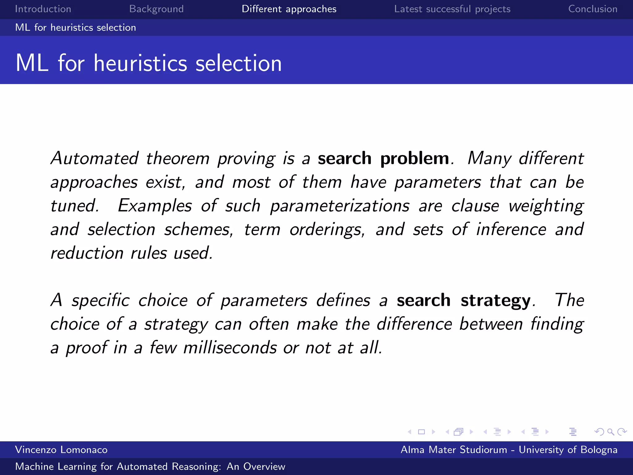 Introduction Background Diﬀerent approaches Latest successful projects Conclusion
ML for heuristics selection
ML for heuristics selection
Automated theorem proving is a search problem. Many diﬀerent
approaches exist, and most of them have parameters that can be
tuned. Examples of such parameterizations are clause weighting
and selection schemes, term orderings, and sets of inference and
reduction rules used.
A speciﬁc choice of parameters deﬁnes a search strategy. The
choice of a strategy can often make the diﬀerence between ﬁnding
a proof in a few milliseconds or not at all.
Vincenzo Lomonaco Alma Mater Studiorum - University of Bologna
Machine Learning for Automated Reasoning: An Overview
 