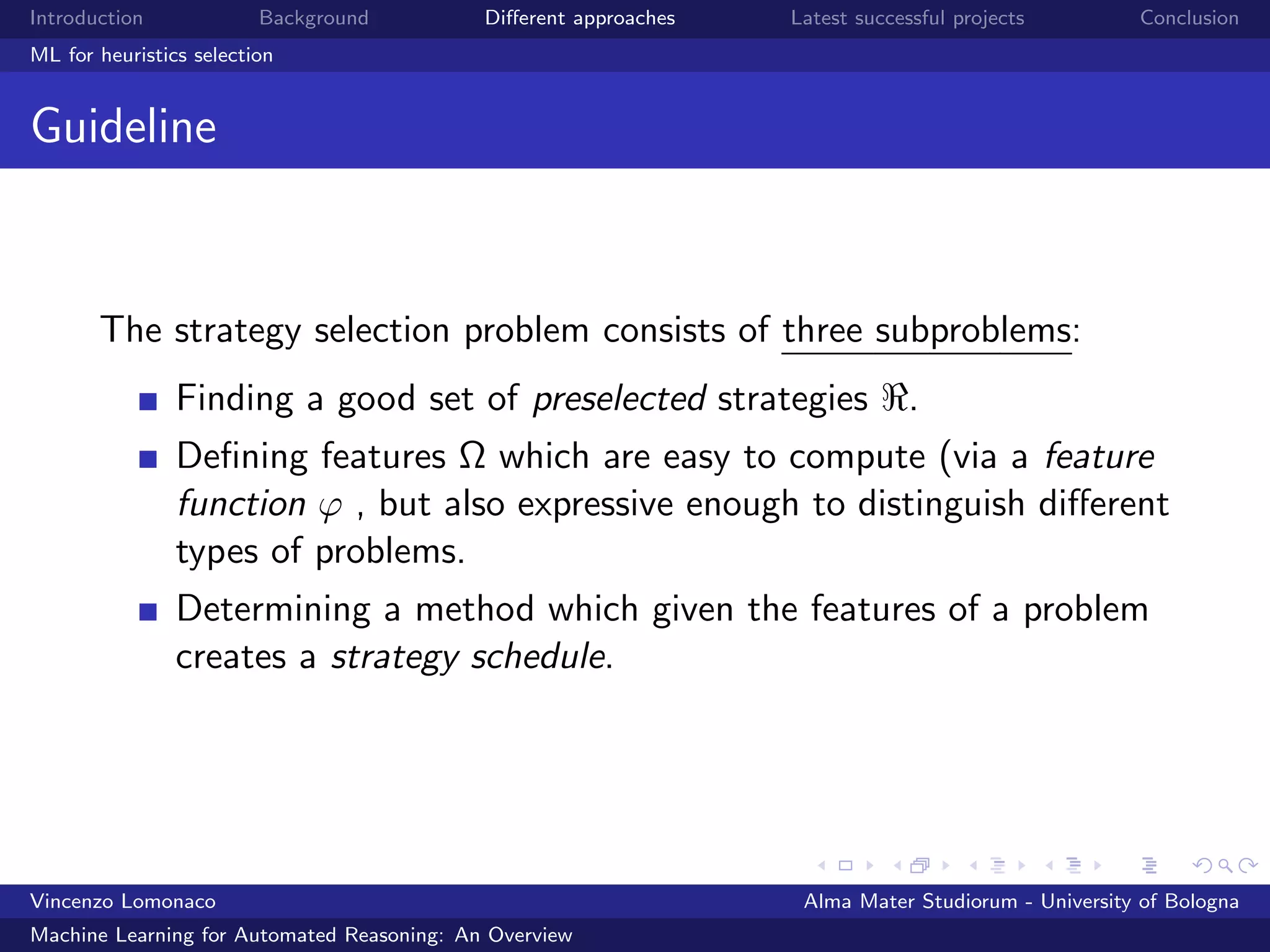 Introduction Background Diﬀerent approaches Latest successful projects Conclusion
ML for heuristics selection
Guideline
The strategy selection problem consists of three subproblems:
Finding a good set of preselected strategies .
Deﬁning features Ω which are easy to compute (via a feature
function ϕ , but also expressive enough to distinguish diﬀerent
types of problems.
Determining a method which given the features of a problem
creates a strategy schedule.
Vincenzo Lomonaco Alma Mater Studiorum - University of Bologna
Machine Learning for Automated Reasoning: An Overview
 