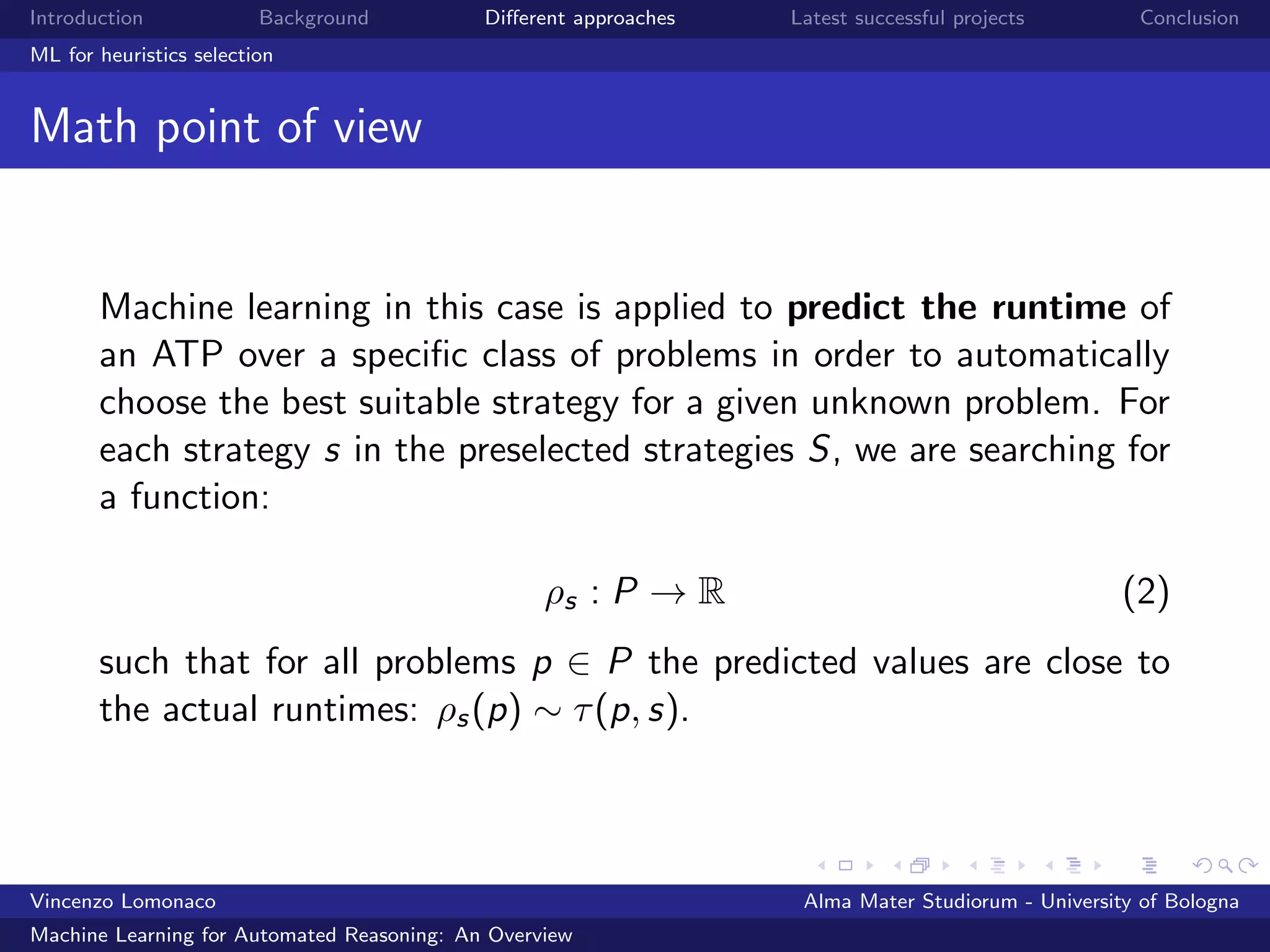 Introduction Background Diﬀerent approaches Latest successful projects Conclusion
ML for heuristics selection
Math point of view
Machine learning in this case is applied to predict the runtime of
an ATP over a speciﬁc class of problems in order to automatically
choose the best suitable strategy for a given unknown problem. For
each strategy s in the preselected strategies S, we are searching for
a function:
ρs : P → R (2)
such that for all problems p ∈ P the predicted values are close to
the actual runtimes: ρs(p) ∼ τ(p, s).
Vincenzo Lomonaco Alma Mater Studiorum - University of Bologna
Machine Learning for Automated Reasoning: An Overview
 