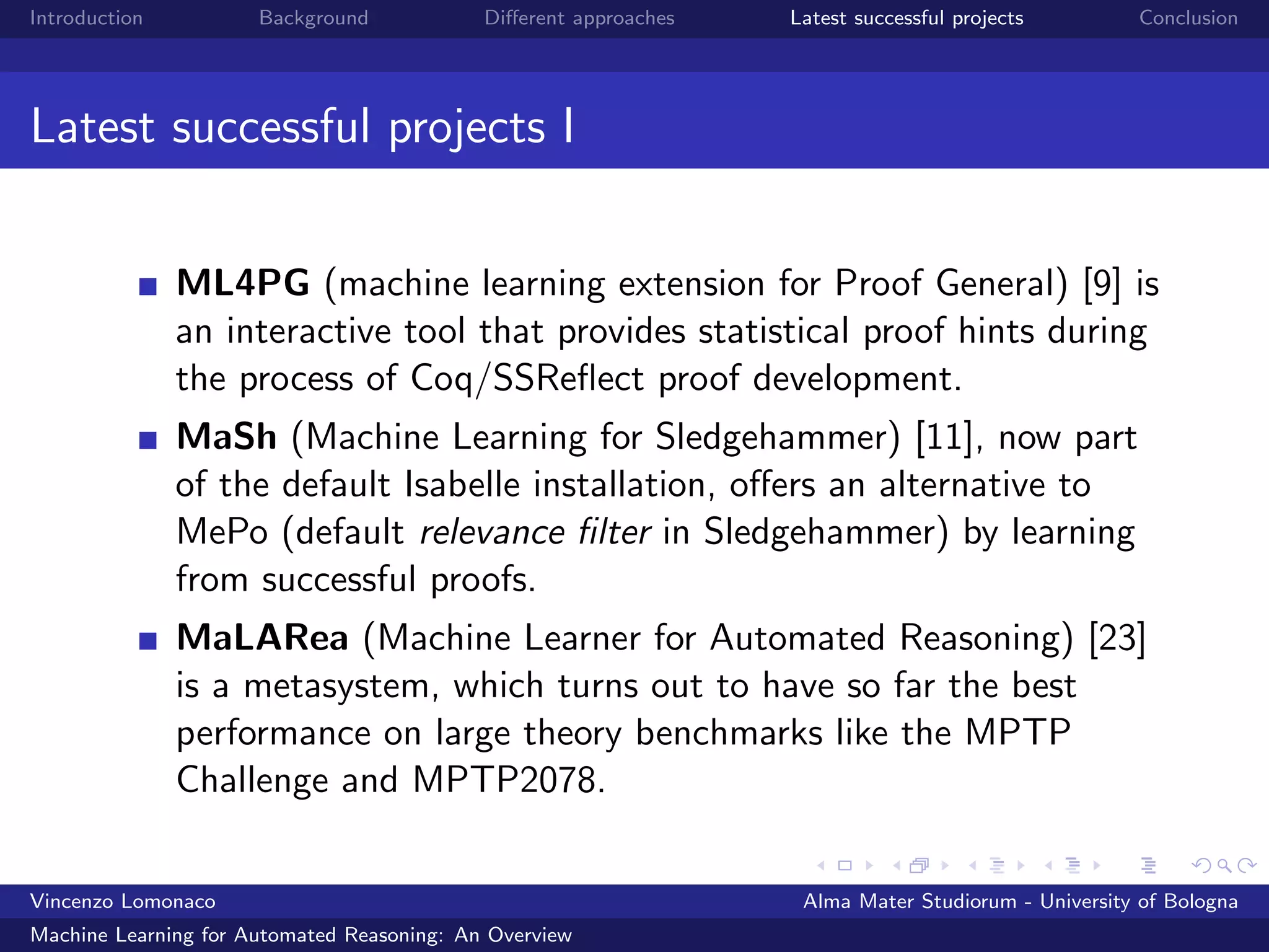 Introduction Background Diﬀerent approaches Latest successful projects Conclusion
Latest successful projects I
ML4PG (machine learning extension for Proof General) [9] is
an interactive tool that provides statistical proof hints during
the process of Coq/SSReﬂect proof development.
MaSh (Machine Learning for Sledgehammer) [11], now part
of the default Isabelle installation, oﬀers an alternative to
MePo (default relevance ﬁlter in Sledgehammer) by learning
from successful proofs.
MaLARea (Machine Learner for Automated Reasoning) [23]
is a metasystem, which turns out to have so far the best
performance on large theory benchmarks like the MPTP
Challenge and MPTP2078.
Vincenzo Lomonaco Alma Mater Studiorum - University of Bologna
Machine Learning for Automated Reasoning: An Overview
 