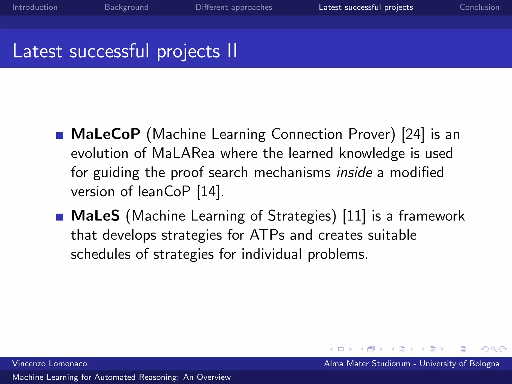 Introduction Background Diﬀerent approaches Latest successful projects Conclusion
Latest successful projects II
MaLeCoP (Machine Learning Connection Prover) [24] is an
evolution of MaLARea where the learned knowledge is used
for guiding the proof search mechanisms inside a modiﬁed
version of leanCoP [14].
MaLeS (Machine Learning of Strategies) [11] is a framework
that develops strategies for ATPs and creates suitable
schedules of strategies for individual problems.
Vincenzo Lomonaco Alma Mater Studiorum - University of Bologna
Machine Learning for Automated Reasoning: An Overview
 
