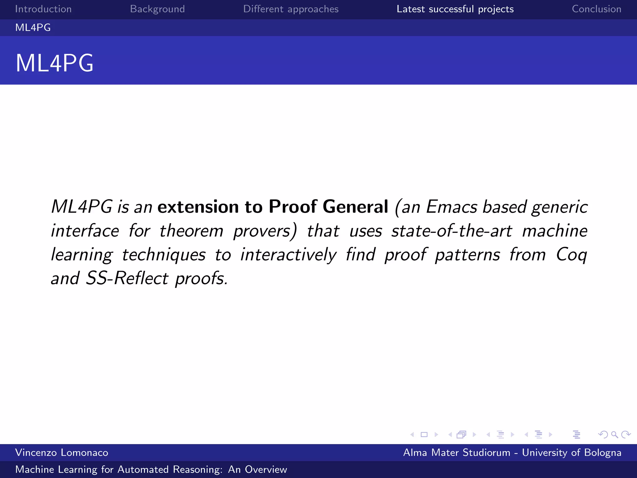 Introduction Background Diﬀerent approaches Latest successful projects Conclusion
ML4PG
ML4PG
ML4PG is an extension to Proof General (an Emacs based generic
interface for theorem provers) that uses state-of-the-art machine
learning techniques to interactively ﬁnd proof patterns from Coq
and SS-Reﬂect proofs.
Vincenzo Lomonaco Alma Mater Studiorum - University of Bologna
Machine Learning for Automated Reasoning: An Overview
 