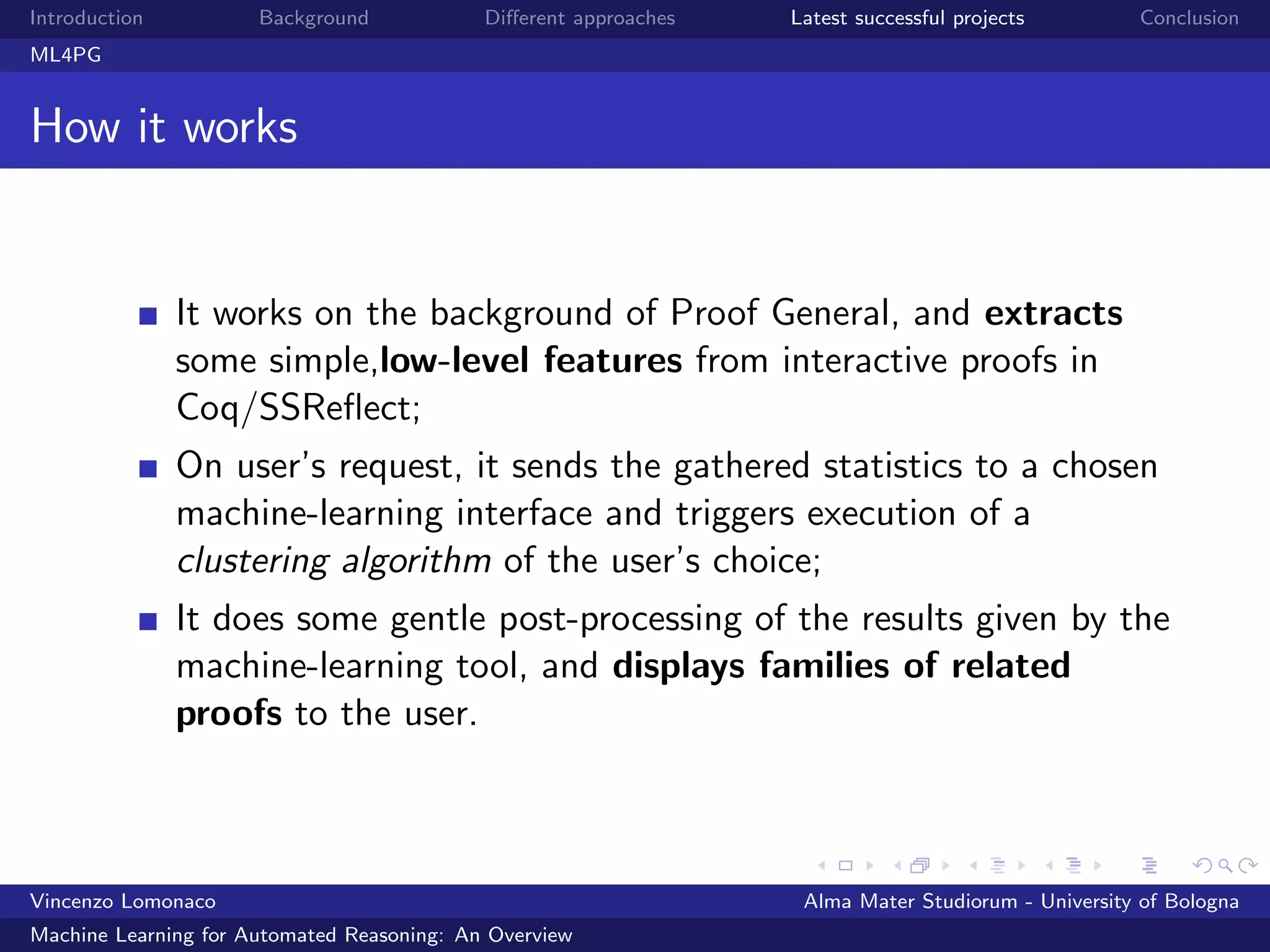 Introduction Background Diﬀerent approaches Latest successful projects Conclusion
ML4PG
How it works
It works on the background of Proof General, and extracts
some simple,low-level features from interactive proofs in
Coq/SSReﬂect;
On user’s request, it sends the gathered statistics to a chosen
machine-learning interface and triggers execution of a
clustering algorithm of the user’s choice;
It does some gentle post-processing of the results given by the
machine-learning tool, and displays families of related
proofs to the user.
Vincenzo Lomonaco Alma Mater Studiorum - University of Bologna
Machine Learning for Automated Reasoning: An Overview
 