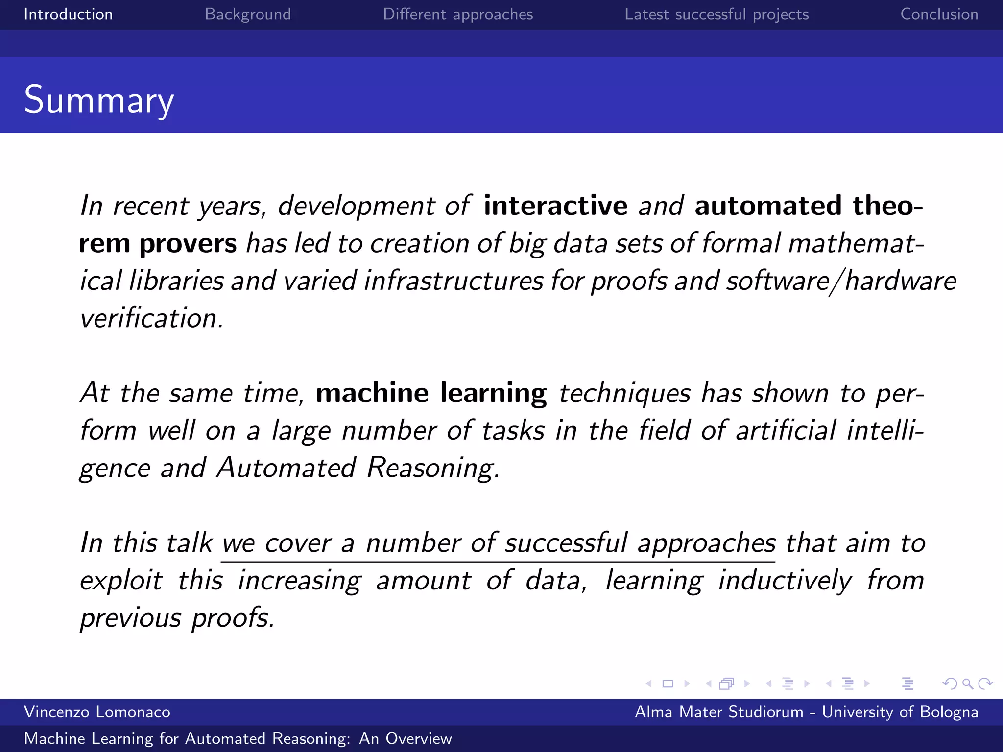 Introduction Background Diﬀerent approaches Latest successful projects Conclusion
Summary
In recent years, development of interactive and automated theo-
rem provers has led to creation of big data sets of formal mathemat-
ical libraries and varied infrastructures for proofs and software/hardware
veriﬁcation.
At the same time, machine learning techniques has shown to per-
form well on a large number of tasks in the ﬁeld of artiﬁcial intelli-
gence and Automated Reasoning.
In this talk we cover a number of successful approaches that aim to
exploit this increasing amount of data, learning inductively from
previous proofs.
Vincenzo Lomonaco Alma Mater Studiorum - University of Bologna
Machine Learning for Automated Reasoning: An Overview
 