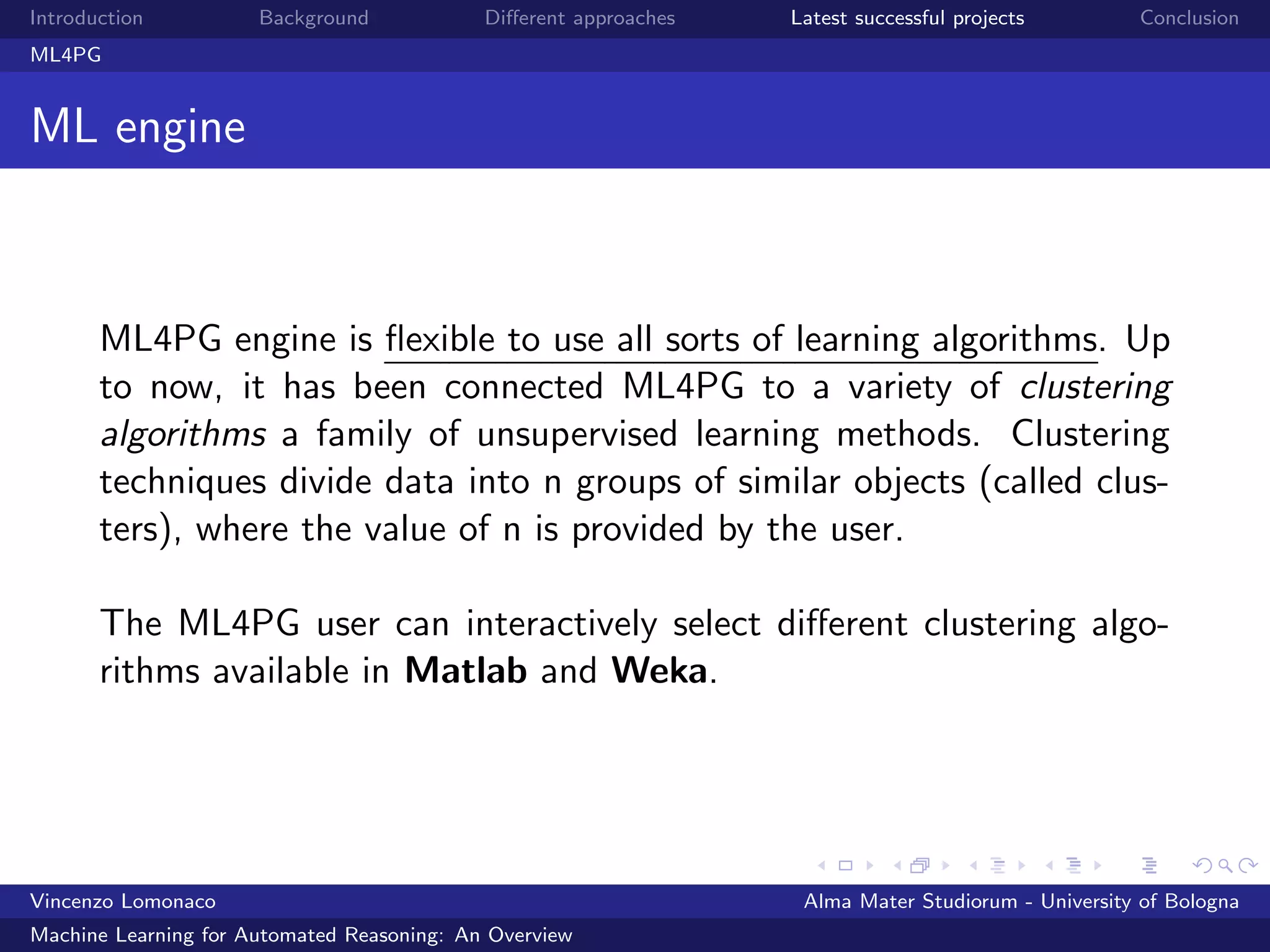Introduction Background Diﬀerent approaches Latest successful projects Conclusion
ML4PG
ML engine
ML4PG engine is ﬂexible to use all sorts of learning algorithms. Up
to now, it has been connected ML4PG to a variety of clustering
algorithms a family of unsupervised learning methods. Clustering
techniques divide data into n groups of similar objects (called clus-
ters), where the value of n is provided by the user.
The ML4PG user can interactively select diﬀerent clustering algo-
rithms available in Matlab and Weka.
Vincenzo Lomonaco Alma Mater Studiorum - University of Bologna
Machine Learning for Automated Reasoning: An Overview
 